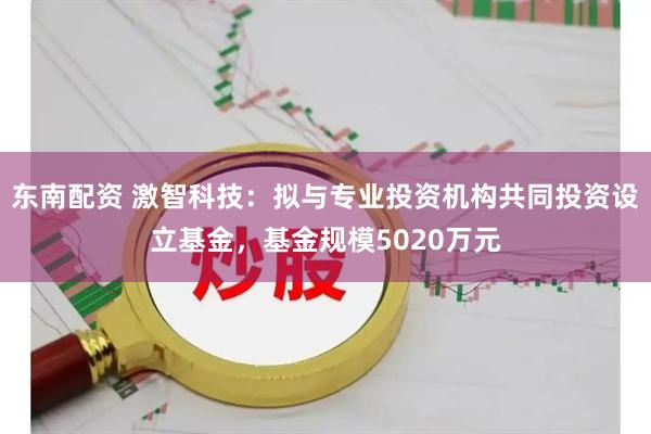 东南配资 激智科技：拟与专业投资机构共同投资设立基金，基金规模5020万元