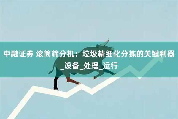 中融证券 滚筒筛分机:垃圾精细化分拣的关键利器_设备_处理_运行