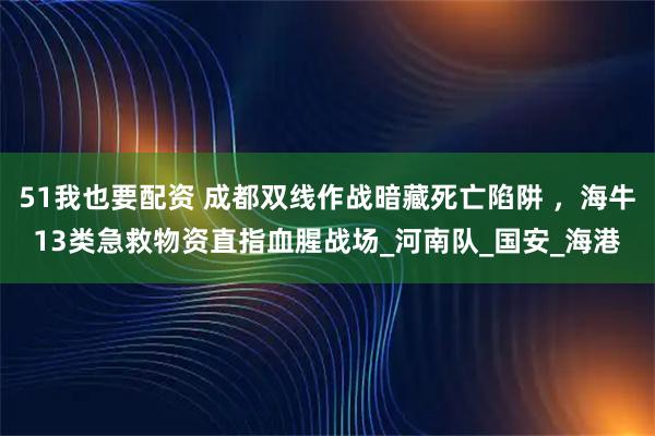 51我也要配资 成都双线作战暗藏死亡陷阱 ,海牛13类急救物资直指血腥战场_河南队_国安_海港
