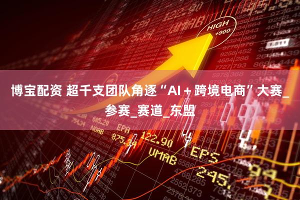 博宝配资 超千支团队角逐“AI+跨境电商”大赛_参赛_赛道_东盟