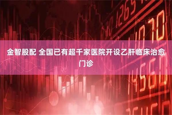 金智股配 全国已有超千家医院开设乙肝临床治愈门诊