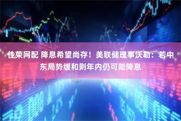 佳荣网配 降息希望尚存！美联储理事沃勒：若中东局势缓和则年内仍可能降息