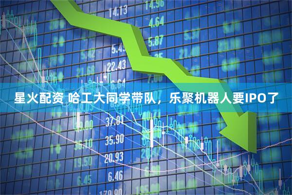 星火配资 哈工大同学带队，乐聚机器人要IPO了