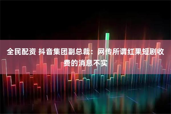 全民配资 抖音集团副总裁：网传所谓红果短剧收费的消息不实
