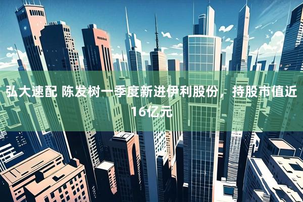 弘大速配 陈发树一季度新进伊利股份，持股市值近16亿元