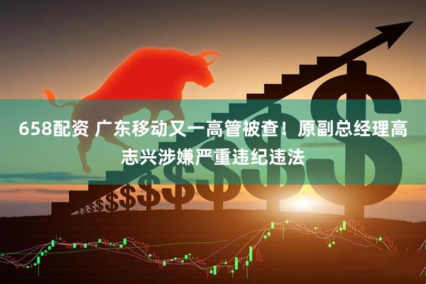 658配资 广东移动又一高管被查!原副总经理高志兴涉嫌严重违纪违法