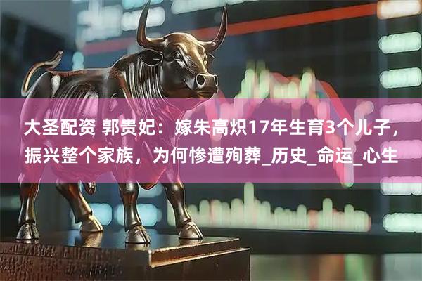 大圣配资 郭贵妃:嫁朱高炽17年生育3个儿子,振兴整个家族,为何惨遭殉葬_历史_命运_心生