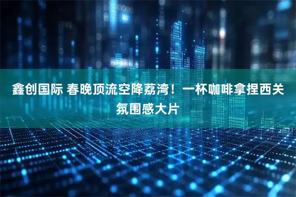 鑫创国际 春晚顶流空降荔湾!一杯咖啡拿捏西关氛围感大片