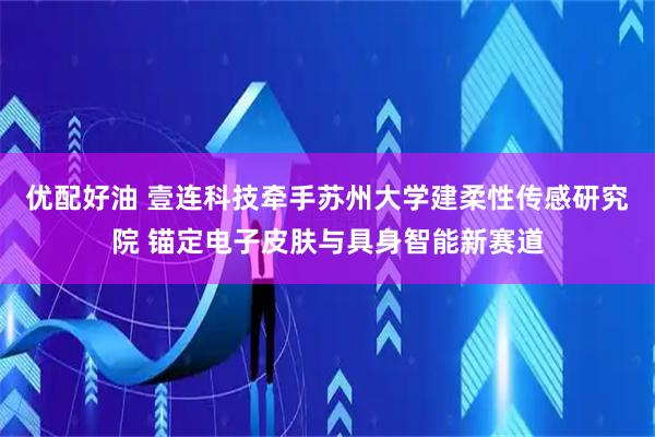 优配好油 壹连科技牵手苏州大学建柔性传感研究院 锚定电子皮肤与具身智能新赛道