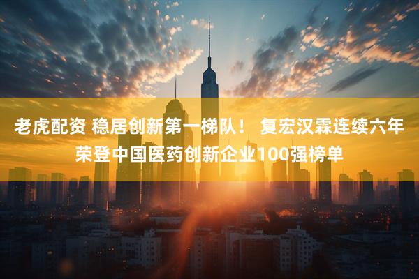 老虎配资 稳居创新第一梯队! 复宏汉霖连续六年荣登中国医药创新企业100强榜单