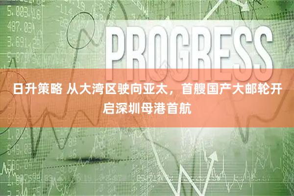 日升策略 从大湾区驶向亚太，首艘国产大邮轮开启深圳母港首航
