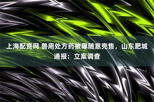 上海配资网 兽用处方药被曝随意兜售，山东肥城通报：立案调查