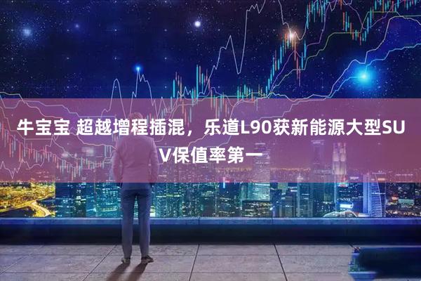 牛宝宝 超越增程插混，乐道L90获新能源大型SUV保值率第一